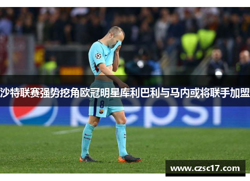 沙特联赛强势挖角欧冠明星库利巴利与马内或将联手加盟