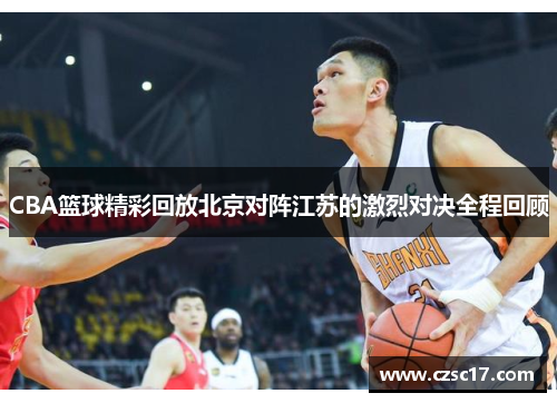 CBA篮球精彩回放北京对阵江苏的激烈对决全程回顾
